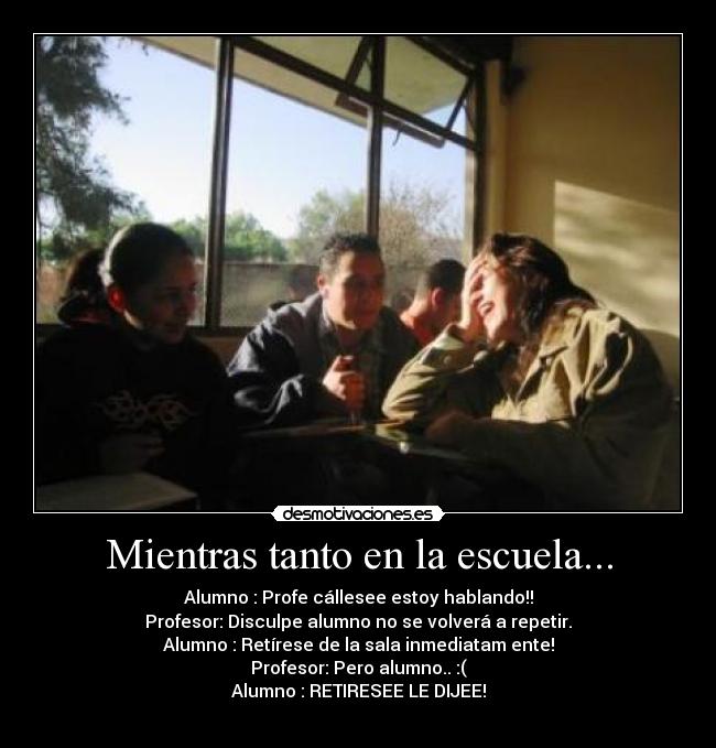 Mientras tanto en la escuela... - Alumno : Profe cállesee estoy hablando!!
Profesor: Disculpe alumno no se volverá a repetir.
Alumno : RetÃrese de la sala inmediatam ente!
Profesor: Pero alumno.. :(
Alumno : RETIRESEE LE DIJEE!