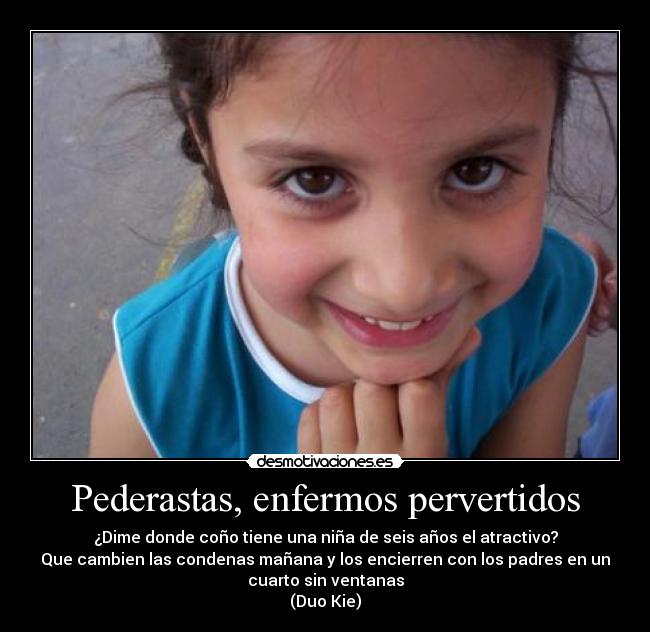 Pederastas, enfermos pervertidos - ¿Dime donde coño tiene una niña de seis años el atractivo?
Que cambien las condenas mañana y los encierren con los padres en un
cuarto sin ventanas
(Duo Kie)