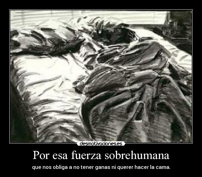 Por esa fuerza sobrehumana - que nos obliga a no tener ganas ni querer hacer la cama.