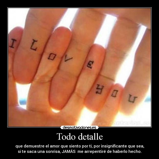 Todo detalle - que demuestre el amor que siento por ti, por insignificante que sea,
si te saca una sonrisa, JAMÁS  me arrepentiré de haberlo hecho.