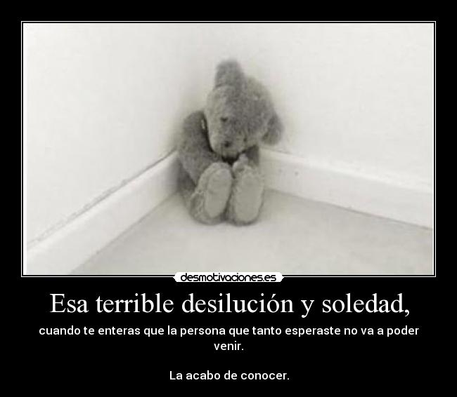 Esa terrible desilución y soledad, - cuando te enteras que la persona que tanto esperaste no va a poder venir.
La acabo de conocer.