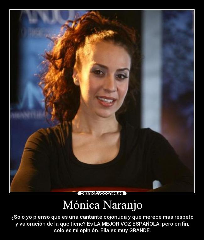 Mónica Naranjo - ¿Solo yo pienso que es una cantante cojonuda y que merece mas respeto
y valoración de la que tiene? Es LA MEJOR VOZ ESPAÑOLA, pero en fin,
solo es mi opinión. Ella es muy GRANDE.
