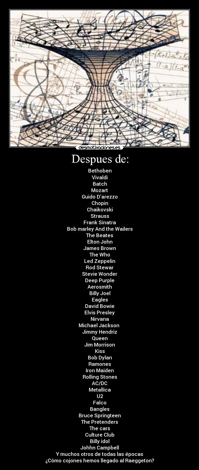Despues de: - Bethoben
Vivaldi
Batch
Mozart
Guido Darezzo
Chopin
Chaikovski
Strauss
Frank Sinatra
Bob marley And the Wailers
The Beates
Elton John
James Brown
The Who
Led Zeppelin
Rod Stewar
Stevie Wonder
Deep Purple
Aerosmith
Billy Joel
Eagles
David Bowie
Elvis Presley
Nirvana
Michael Jackson
Jimmy Hendriz
Queen
Jim Morrison
Kiss
Bob Dylan
Ramones
Iron Maiden
Rolling Stones
AC/DC
Metallica
U2
Falco
Bangles
Bruce Springteen
The Pretenders
The cars
Culture Club
Billy idol
Johhn Campbell
Y muchos otros de todas las épocas
¿Cómo cojones hemos llegado al Raeggeton?
