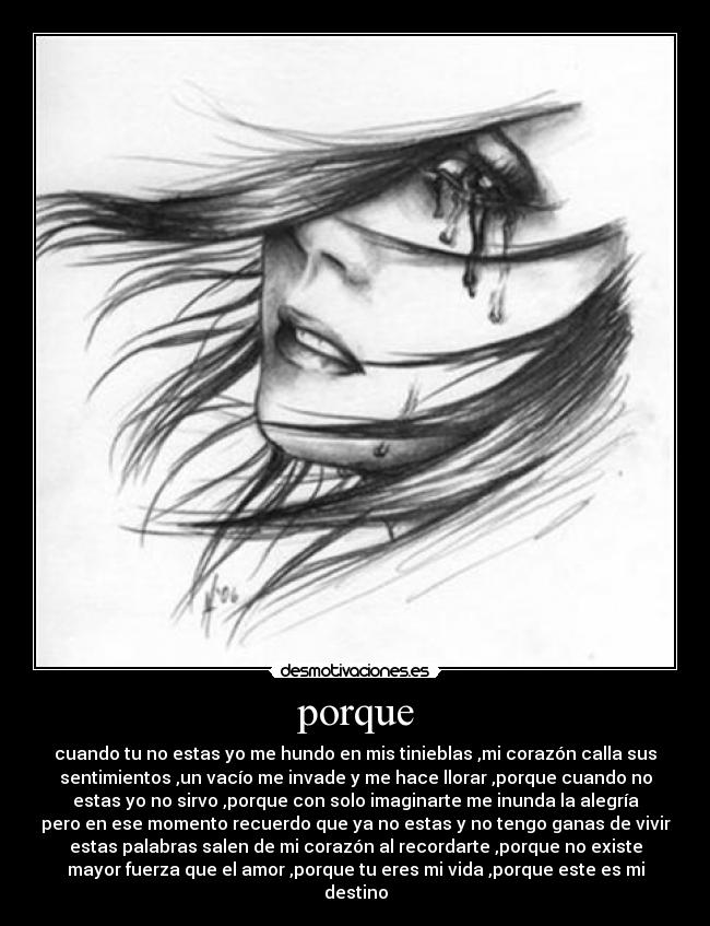 porque - cuando tu no estas yo me hundo en mis tinieblas ,mi corazón calla sus
sentimientos ,un vacío me invade y me hace llorar ,porque cuando no
estas yo no sirvo ,porque con solo imaginarte me inunda la alegría
pero en ese momento recuerdo que ya no estas y no tengo ganas de vivir
estas palabras salen de mi corazón al recordarte ,porque no existe
mayor fuerza que el amor ,porque tu eres mi vida ,porque este es mi
destino