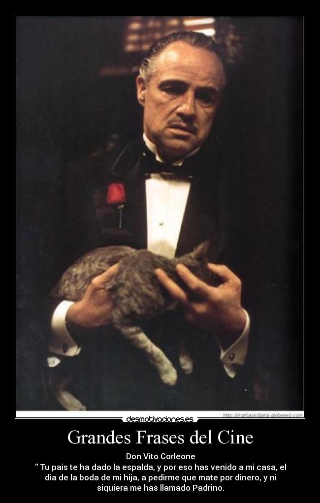 Grandes Frases del Cine - Don Vito Corleone
 Tu pais te ha dado la espalda, y por eso has venido a mi casa, el
dia de la boda de mi hija, a pedirme que mate por dinero, y ni
siquiera me has llamado Padrino.