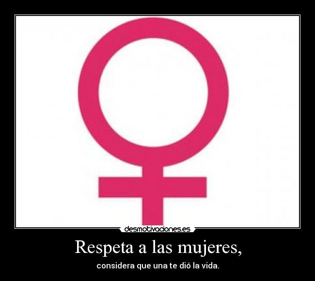 Respeta a las mujeres, - considera que una te dió la vida.