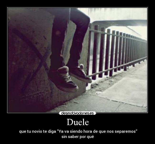 Duele -  que tu novio te diga Ya va siendo hora de que nos separemos
sin saber por qué