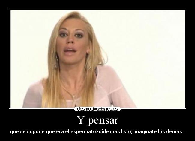 Y pensar - que se supone que era el espermatozoide mas listo, imagínate los demás...