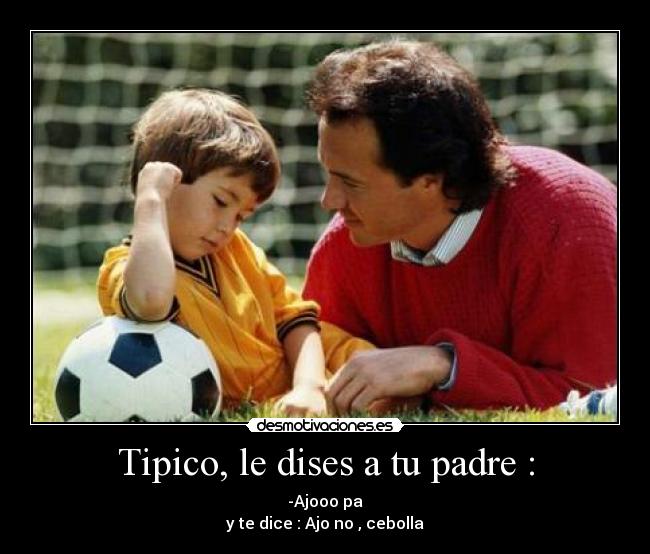 Tipico, le dises a tu padre : - -Ajooo pa
y te dice : Ajo no , cebolla