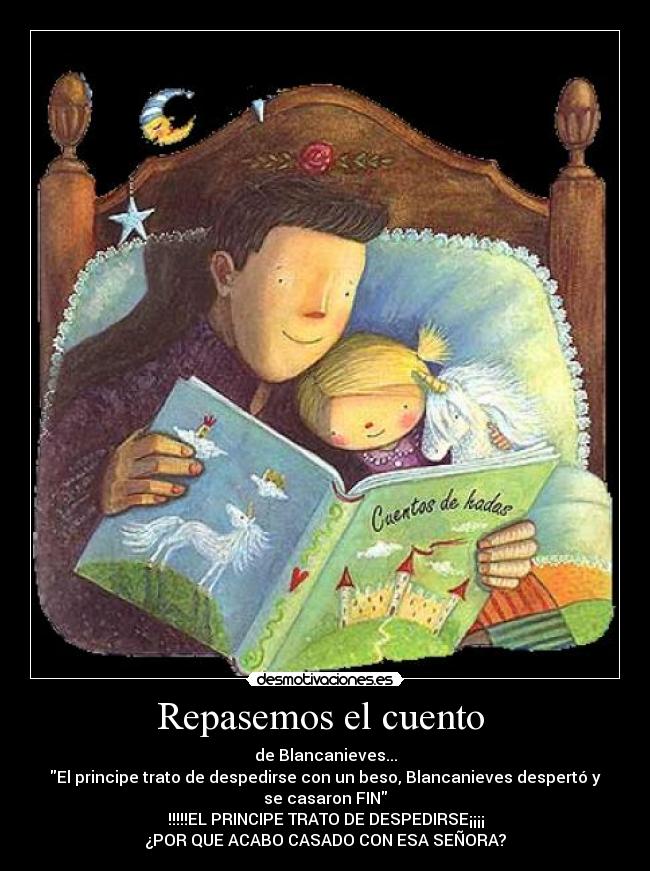 Repasemos el cuento - de Blancanieves...
El principe trato de despedirse con un beso, Blancanieves despertó y
se casaron FIN
!!!!!EL PRINCIPE TRATO DE DESPEDIRSE¡¡¡¡
¿POR QUE ACABO CASADO CON ESA SEÑORA?