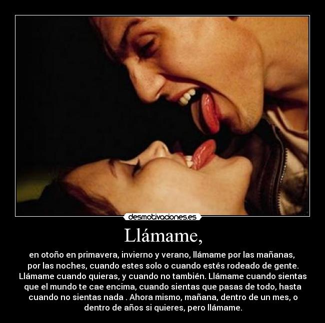 Llámame, - en otoño en primavera, invierno y verano, llámame por las mañanas, 
por las noches, cuando estes solo o cuando estés rodeado de gente.
Llámame cuando quieras, y cuando no también. Llámame cuando sientas
que el mundo te cae encima, cuando sientas que pasas de todo, hasta
cuando no sientas nada . Ahora mismo, mañana, dentro de un mes, o
dentro de años si quieres, pero llámame.