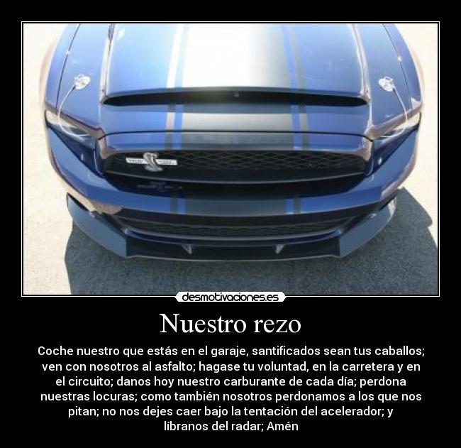 Nuestro rezo - Coche nuestro que estás en el garaje, santificados sean tus caballos;
ven con nosotros al asfalto; hagase tu voluntad, en la carretera y en
el circuito; danos hoy nuestro carburante de cada día; perdona
nuestras locuras; como también nosotros perdonamos a los que nos
pitan; no nos dejes caer bajo la tentación del acelerador; y
líbranos del radar; Amén