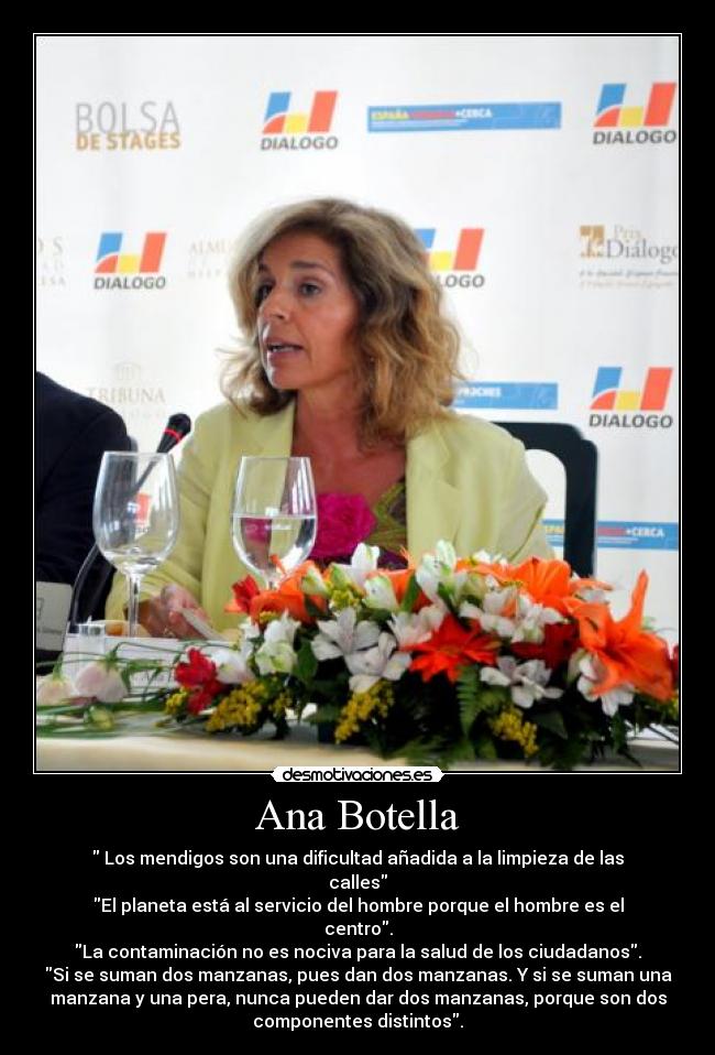 Ana Botella - Los mendigos son una dificultad añadida a la limpieza de las
calles
El planeta está al servicio del hombre porque el hombre es el
centro.
La contaminación no es nociva para la salud de los ciudadanos.
Si se suman dos manzanas, pues dan dos manzanas. Y si se suman una
manzana y una pera, nunca pueden dar dos manzanas, porque son dos
componentes distintos.