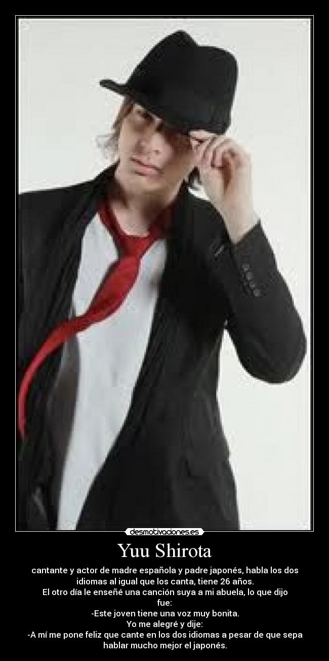 Yuu Shirota - cantante y actor de madre española y padre japonés, habla los dos
idiomas al igual que los canta, tiene 26 años.
El otro día le enseñé una canción suya a mi abuela, lo que dijo
fue:
-Este joven tiene una voz muy bonita.
Yo me alegré y dije:
-A mí me pone feliz que cante en los dos idiomas a pesar de que sepa
hablar mucho mejor el japonés.