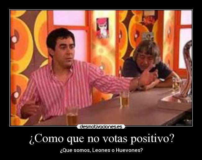 ¿Como que no votas positivo? - ¿Que somos, Leones o Huevones?