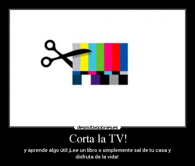 Corta la TV! - y aprende algo útil ¡Lee un libro o simplemente sal de tu casa y disfruta de la vida! 