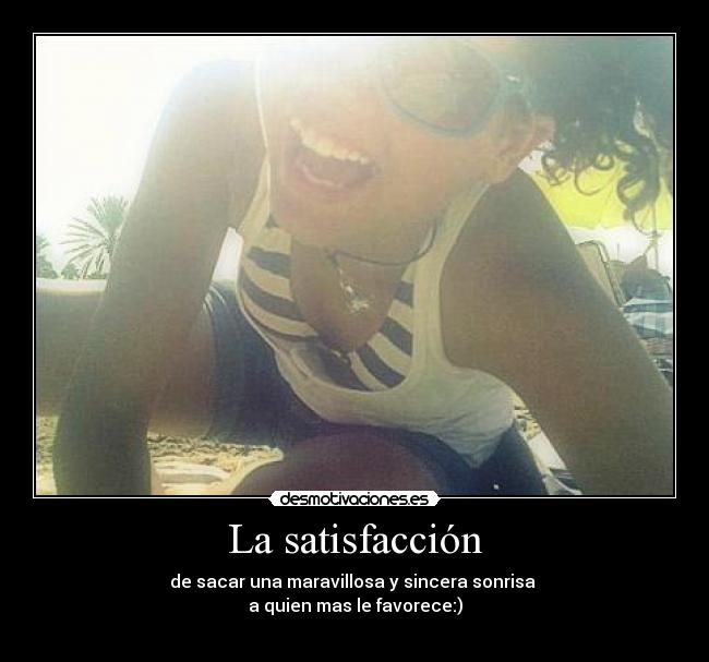 La satisfacción - de sacar una maravillosa y sincera sonrisa
a quien mas le favorece:)