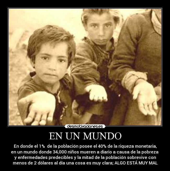 EN UN MUNDO - En donde el 1% de la población posee el 40% de la riqueza monetaria,
en un mundo donde 34,000 niños mueren a diario a causa de la pobreza
y enfermedades predecibles y la mitad de la población sobrevive con
menos de 2 dólares al día una cosa es muy clara; ALGO ESTÁ MUY MAL