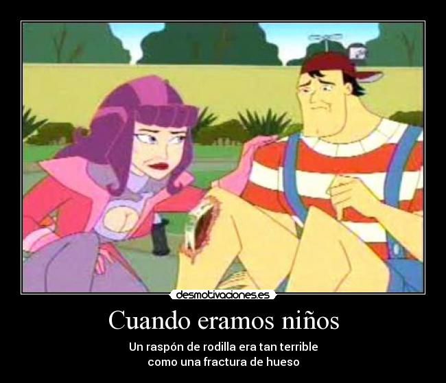 Cuando eramos niños - Un raspón de rodilla era tan terrible
como una fractura de hueso