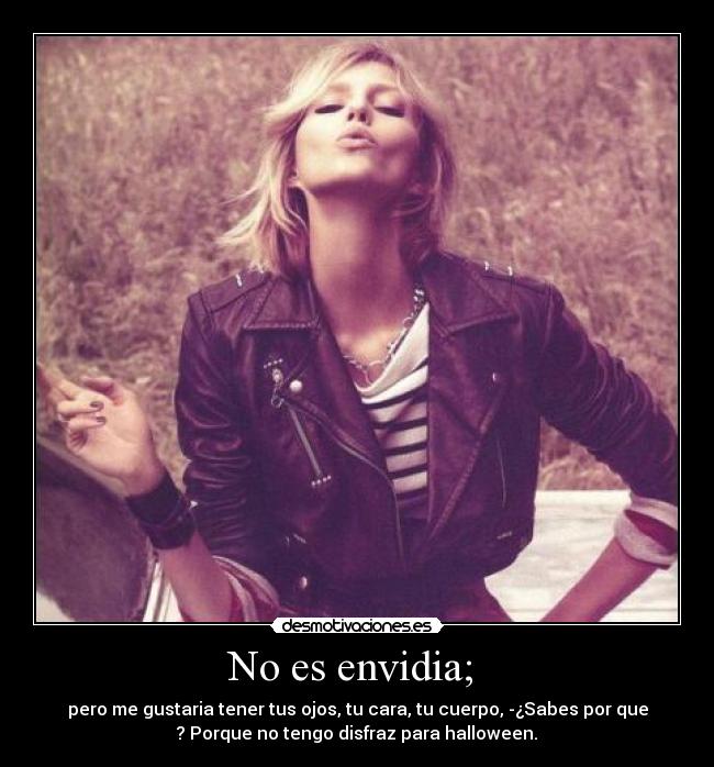 No es envidia; - pero me gustaria tener tus ojos, tu cara, tu cuerpo, -¿Sabes por que
? Porque no tengo disfraz para halloween.