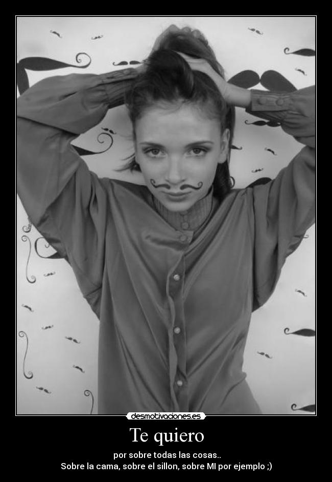 Te quiero -  por sobre todas las cosas..
Sobre la cama, sobre el sillon, sobre MI por ejemplo ;)