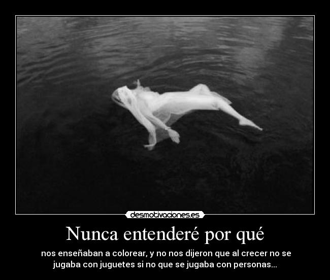 Nunca entenderé por qué - nos enseñaban a colorear, y no nos dijeron que al crecer no se
jugaba con juguetes si no que se jugaba con personas...