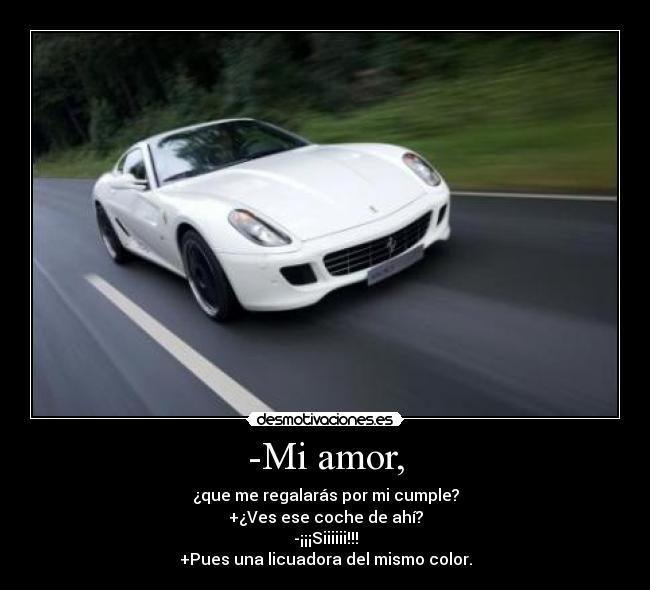 -Mi amor, - ¿que me regalarás por mi cumple?
+¿Ves ese coche de ahí?
-¡¡¡Siiiiii!!!
+Pues una licuadora del mismo color.