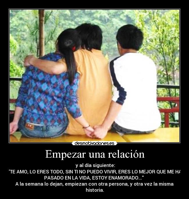 Empezar una relación - y al día siguiente:
TE AMO, LO ERES TODO, SIN TI NO PUEDO VIVIR, ERES LO MEJOR QUE ME HA
PASADO EN LA VIDA, ESTOY ENAMORADO...
A la semana lo dejan, empiezan con otra persona, y otra vez la misma
historia.
