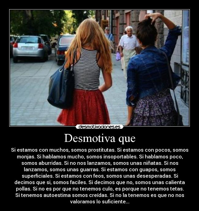 Desmotiva que - Si estamos con muchos, somos prostitutas. Si estamos con pocos, somos
monjas. Si hablamos mucho, somos insoportables. Si hablamos poco,
somos aburridas. Si no nos lanzamos, somos unas niñatas. Si nos
lanzamos, somos unas guarras. Si estamos con guapos, somos
superficiales. Si estamos con feos, somos unas desesperadas. Si
decimos que si, somos faciles. Si decimos que no, somos unas calienta
pollas. Si no es por que no tenemos culo, es porque no tenemos tetas.
Si tenemos autoestima somos creídas. Si no la tenemos es que no nos
valoramos lo suficiente...