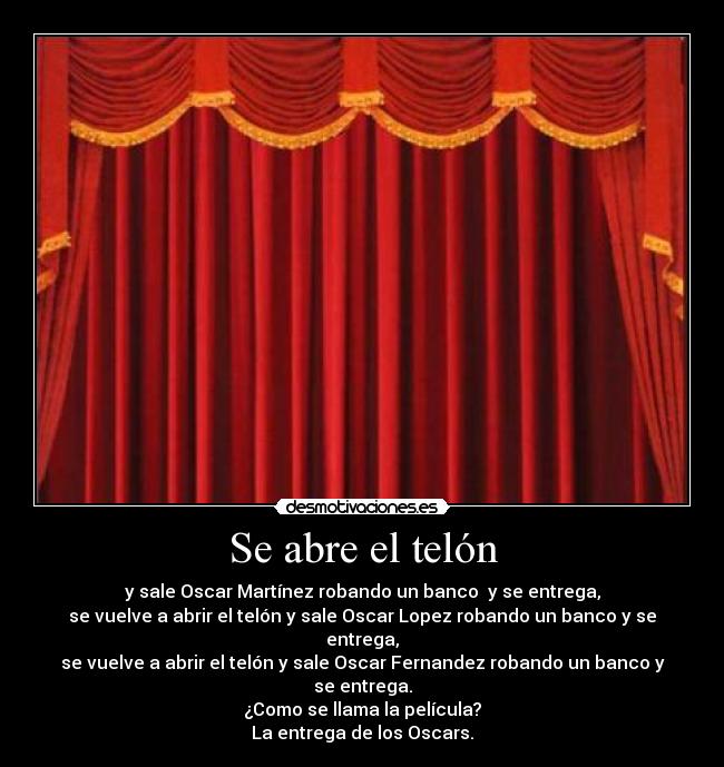 Se abre el telón - y sale Oscar Martínez robando un banco y se entrega,
se vuelve a abrir el telón y sale Oscar Lopez robando un banco y se entrega,
se vuelve a abrir el telón y sale Oscar Fernandez robando un banco y se entrega.
¿Como se llama la película?
La entrega de los Oscars.