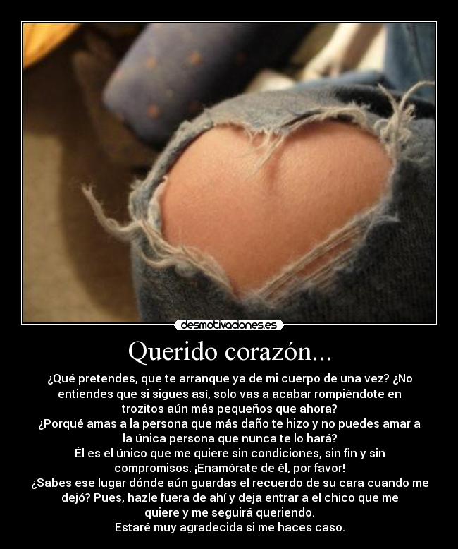 Querido corazón... - ¿Qué pretendes, que te arranque ya de mi cuerpo de una vez? ¿No
entiendes que si sigues así, solo vas a acabar rompiéndote en
trozitos aún más pequeños que ahora?
¿Porqué amas a la persona que más daño te hizo y no puedes amar a
la única persona que nunca te lo hará?
Él es el único que me quiere sin condiciones, sin fin y sin
compromisos. ¡Enamórate de él, por favor!
¿Sabes ese lugar dónde aún guardas el recuerdo de su cara cuando me
dejó? Pues, hazle fuera de ahí y deja entrar a el chico que me
quiere y me seguirá queriendo.
Estaré muy agradecida si me haces caso.