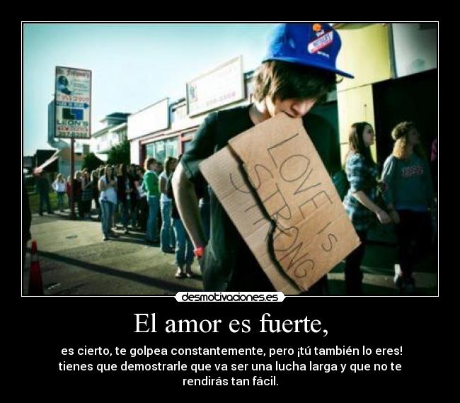 El amor es fuerte, -  es cierto, te golpea constantemente, pero ¡tú también lo eres!
tienes que demostrarle que va ser una lucha larga y que no te
rendirás tan fácil.