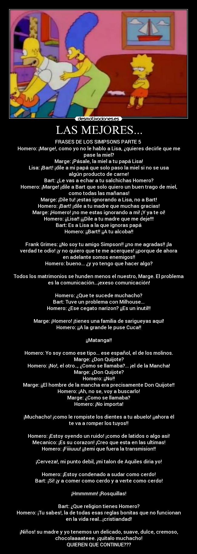 LAS MEJORES... - FRASES DE LOS SIMPSONS PARTE 5 
Homero: ¡Marge!, como yo no le hablo a Lisa, ¿quieres decirle que me
pase la miel?
Marge: ¡Pásale, la miel a tu papá Lisa!
Lisa: ¡Bart! ¡dile a mi papá que solo paso la miel si no se usa
algún producto de carne!
Bart: ¿Le vas a echar a tu salchichas Homero?
Homero: ¡Marge! ¡dile a Bart que solo quiero un buen trago de miel,
como todas las mañanas!
Marge: ¡Dile tu! ¡estas ignorando a Lisa, no a Bart!
Homero: ¡Bart! ¡dile a tu madre que muchas gracias!
Marge: ¡Homero! ¡no me estas ignorando a mi! ¡Y ya te oí!
Homero: ¡¡Lisa!! ¡¡¡Dile a tu madre que me deje!!!
Bart: Es a Lisa a la que ignoras papá
Homero: ¡¡Bart!! ¡¡A tu alcoba!!

Frank Grimes: ¡¡No soy tu amigo Simpson!! ¡¡no me agradas!! ¡la
verdad te odio! ¡y no quiero que te me acerques! ¡¡porque de ahora
en adelante somos enemigos!!
Homero: bueno... ¿y yo tengo que hacer algo?

Todos los matrimonios se hunden menos el nuestro, Marge. El problema
es la comunicación...¡exeso comunicación!

Homero: ¿Que te sucede muchacho?
Bart: Tuve un problema con Milhouse...
Homero: ¿Ese cegato narizon? ¡¡Es un inutil!!

Marge: ¡Homero! ¡tienes una familia de sarigueyas aquí!
Homero: ¡¡A la grande le puse Cuca!!

¡¡Matanga!!

Homero: Yo soy como ese tipo... ese español, el de los molinos.
Marge: ¿Don Quijote?
Homero: ¡No!, el otro.., ¿Como se llamaba?... ¡el de la Mancha!
Marge: ¿Don Quijote?
Homero: ¡¡No!!
Marge: ¡¡El hombre de la mancha era precisamente Don Quijote!!
Homero: ¡Ah, no se, voy a buscarlo!
Marge: ¿Como se llamaba?
Homero: ¡No importa!

¡Muchacho! ¡como le rompiste los dientes a tu abuelo! ¡¡ahora él
te va a romper los tuyos!!

Homero: ¡Estoy oyendo un ruido! ¡como de latidos o algo asi!
Mecanico: ¡Es su corazon! ¡Creo que esta en las ultimas!
Homero: ¡Fiiiuuu! ¡¡temi que fuera la transmision!!

¡Cerveza!, mi punto debil, ¡mi talon de Aquiles diria yo!

Homero: ¡Estoy condenado a sudar como cerdo!
Bart: ¡Si! ¡y a comer como cerdo y a verte como cerdo!

¡Hmmmmm! ¡Rosquillas!

Bart: ¿Que religion tienes Homero?
Homero: ¡Tu sabes!, la de todas esas reglas bonitas que no funcionan
en la vida real...¡cristiandad!

¡Niños! su madre y yo tenemos un delicado, suave, dulce, cremoso,
chocolaaaateee. ¡quitalo muchacho!
QUIEREN QUE CONTINUE???