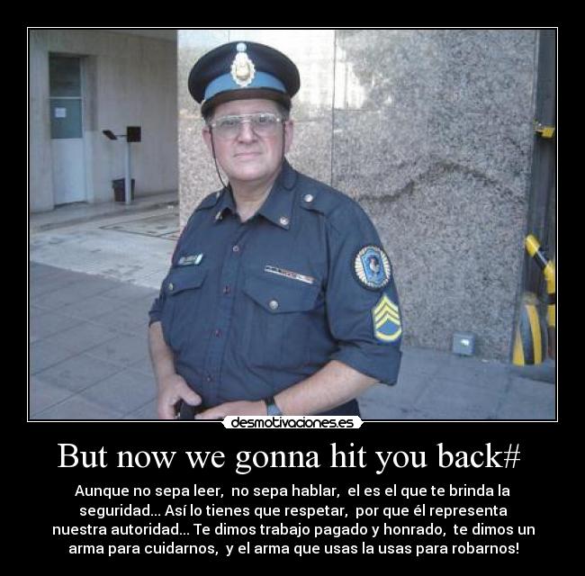 But now we gonna hit you back#  - Aunque no sepa leer,  no sepa hablar,  el es el que te brinda la
seguridad... Así lo tienes que respetar,  por que él representa
nuestra autoridad... Te dimos trabajo pagado y honrado,  te dimos un
arma para cuidarnos,  y el arma que usas la usas para robarnos!