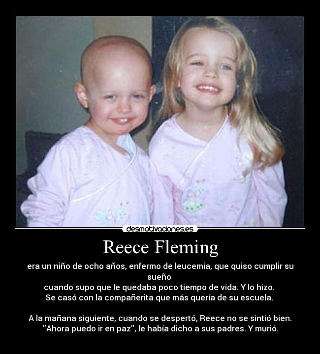 Reece Fleming - era un niño de ocho años, enfermo de leucemia, que quiso cumplir su sueño 
cuando supo que le quedaba poco tiempo de vida. Y lo hizo. 
Se casó con la compañerita que más quería de su escuela. 

A la mañana siguiente, cuando se despertó, Reece no se sintió bien.
Ahora puedo ir en paz, le había dicho a sus padres. Y murió.
