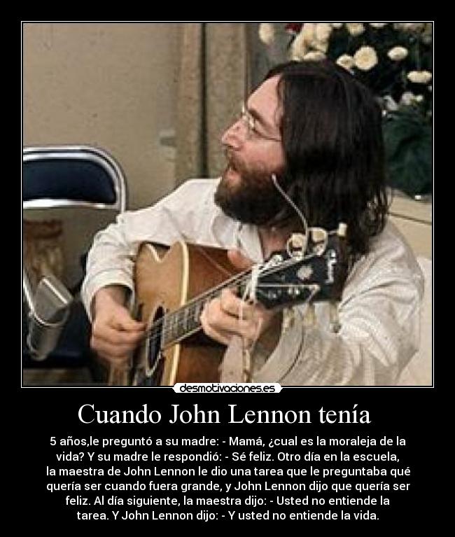Cuando John Lennon tenía - 5 años,le preguntó a su madre: - Mamá, ¿cual es la moraleja de la
vida? Y su madre le respondió: - Sé feliz. Otro día en la escuela,
la maestra de John Lennon le dio una tarea que le preguntaba qué
quería ser cuando fuera grande, y John Lennon dijo que quería ser
feliz. Al día siguiente, la maestra dijo: - Usted no entiende la
tarea. Y John Lennon dijo: - Y usted no entiende la vida.