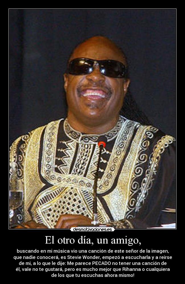 El otro día, un amigo, - buscando en mi música vio una canción de este señor de la imagen,
que nadie conocerá, es Stevie Wonder, empezó a escucharla y a reirse
de mi, a lo que le dije: Me parece PECADO no tener una canción de
él, vale no te gustará, pero es mucho mejor que Rihanna o cualquiera
de los que tu escuchas ahora mismo!