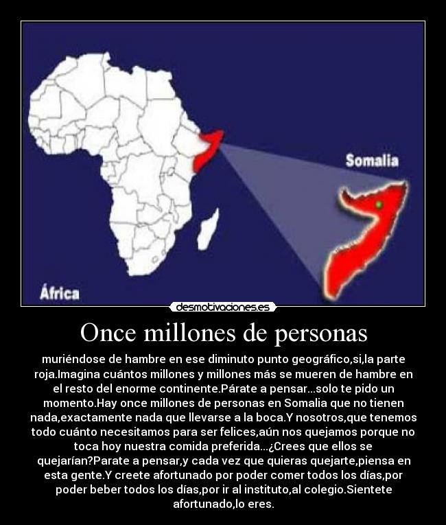 Once millones de personas - muriéndose de hambre en ese diminuto punto geográfico,si,la parte
roja.Imagina cuántos millones y millones más se mueren de hambre en
el resto del enorme continente.Párate a pensar...solo te pido un
momento.Hay once millones de personas en Somalia que no tienen
nada,exactamente nada que llevarse a la boca.Y nosotros,que tenemos
todo cuánto necesitamos para ser felices,aún nos quejamos porque no
toca hoy nuestra comida preferida...¿Crees que ellos se
quejarían?Parate a pensar,y cada vez que quieras quejarte,piensa en
esta gente.Y creete afortunado por poder comer todos los días,por
poder beber todos los días,por ir al instituto,al colegio.Sientete
afortunado,lo eres.