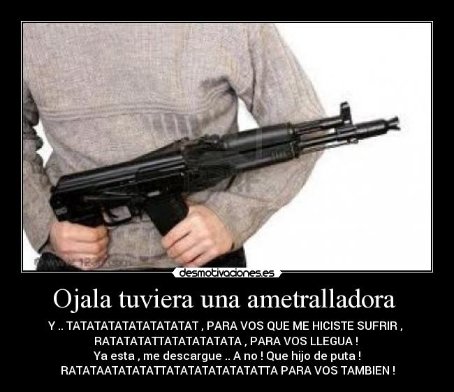 Ojala tuviera una ametralladora - Y .. TATATATATATATATATAT , PARA VOS QUE ME HICISTE SUFRIR ,
RATATATATTATATATATATA , PARA VOS LLEGUA !
Ya esta , me descargue .. A no ! Que hijo de puta !
RATATAATATATATTATATATATATATATTA PARA VOS TAMBIEN !
