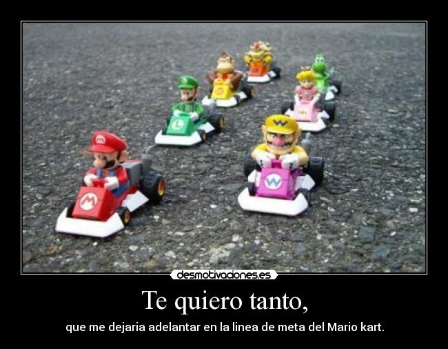 Te quiero tanto, - que me dejaria adelantar en la linea de meta del Mario kart.