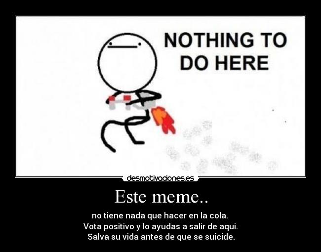 Este meme.. - no tiene nada que hacer en la cola. 
Vota positivo y lo ayudas a salir de aqui.
Salva su vida antes de que se suicide.