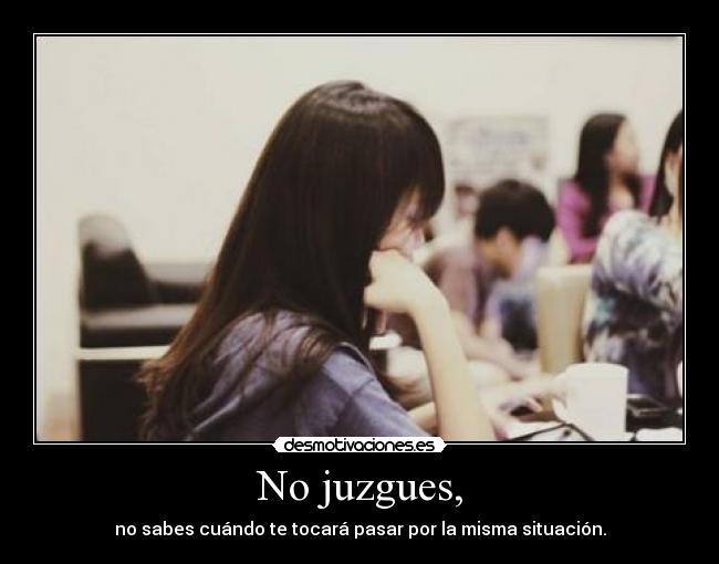 No juzgues, - no sabes cuándo te tocará pasar por la misma situación.