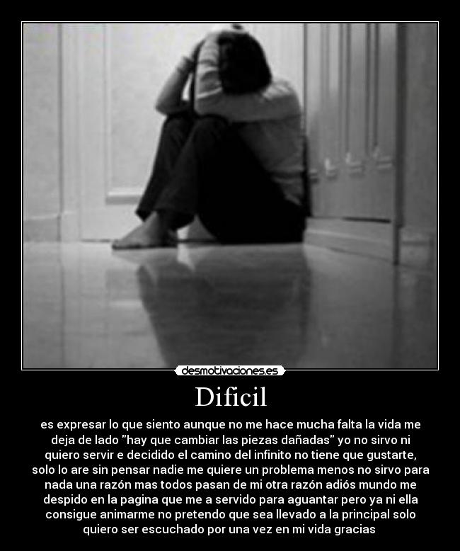 Dificil - es expresar lo que siento aunque no me hace mucha falta la vida me
deja de lado hay que cambiar las piezas dañadas yo no sirvo ni
quiero servir e decidido el camino del infinito no tiene que gustarte,
solo lo are sin pensar nadie me quiere un problema menos no sirvo para
nada una razón mas todos pasan de mi otra razón adiós mundo me
despido en la pagina que me a servido para aguantar pero ya ni ella
consigue animarme no pretendo que sea llevado a la principal solo
quiero ser escuchado por una vez en mi vida gracias 