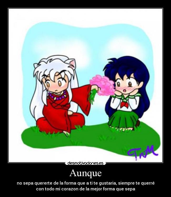 Aunque - no sepa quererte de la forma que a ti te gustaria, siempre te querré
con todo mi corazon de la mejor forma que sepa