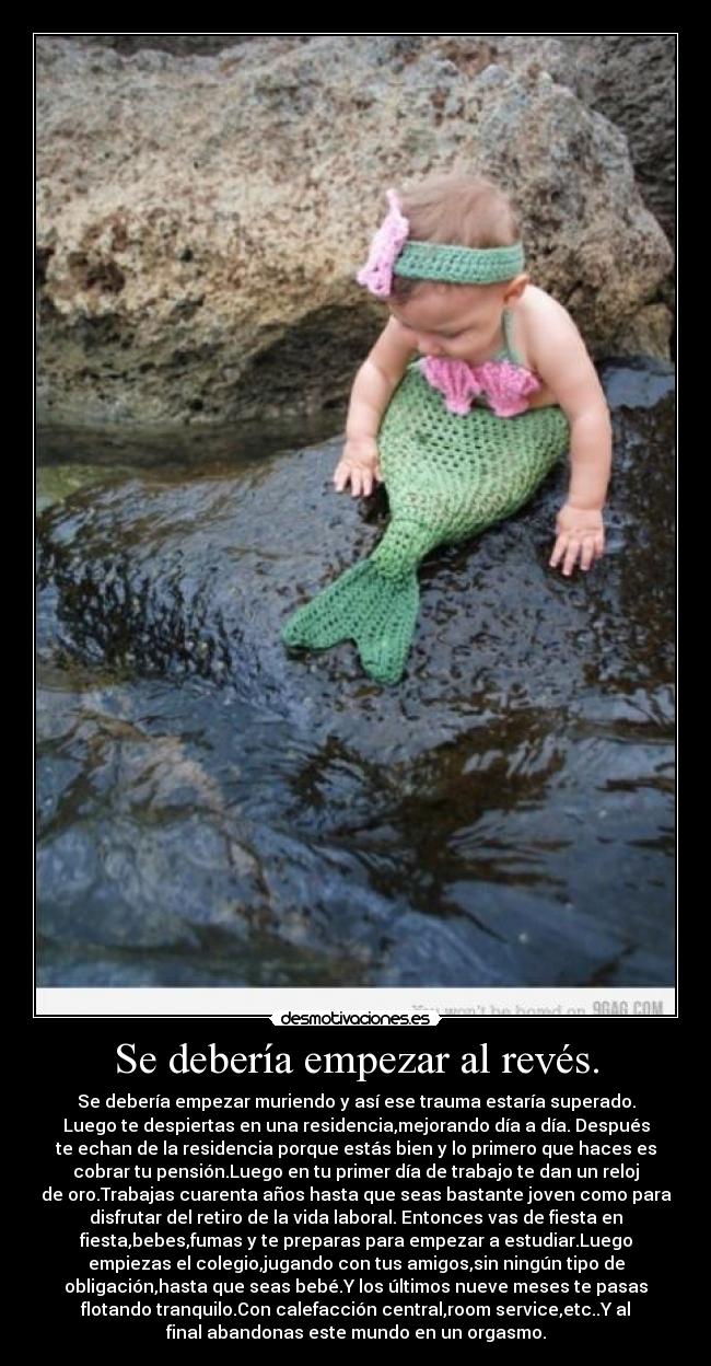 Se debería empezar al revés. - Se debería empezar muriendo y así ese trauma estaría superado.
Luego te despiertas en una residencia,mejorando día a día. Después
te echan de la residencia porque estás bien y lo primero que haces es
cobrar tu pensión.Luego en tu primer día de trabajo te dan un reloj
de oro.Trabajas cuarenta años hasta que seas bastante joven como para
disfrutar del retiro de la vida laboral. Entonces vas de fiesta en
fiesta,bebes,fumas y te preparas para empezar a estudiar.Luego
empiezas el colegio,jugando con tus amigos,sin ningún tipo de
obligación,hasta que seas bebé.Y los últimos nueve meses te pasas
flotando tranquilo.Con calefacción central,room service,etc..Y al
final abandonas este mundo en un orgasmo.