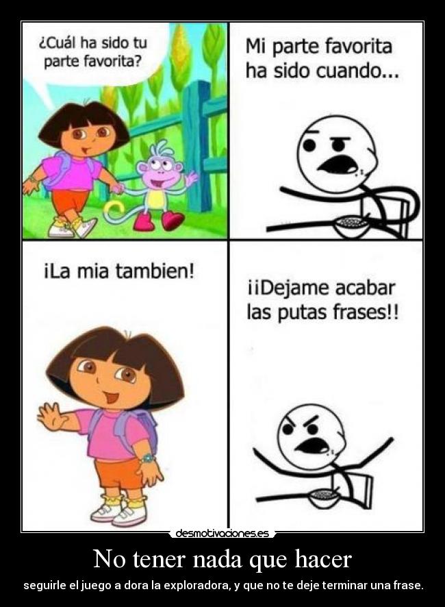 No tener nada que hacer - seguirle el juego a dora la exploradora, y que no te deje terminar una frase.