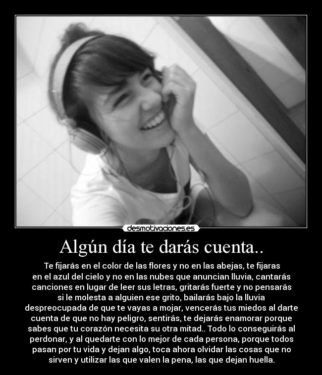 Algún día te darás cuenta.. -  Te fijarás en el color de las flores y no en las abejas, te fijaras
en el azul del cielo y no en las nubes que anuncian lluvia, cantarás
canciones en lugar de leer sus letras, gritarás fuerte y no pensarás
si le molesta a alguien ese grito, bailarás bajo la lluvia
despreocupada de que te vayas a mojar, vencerás tus miedos al darte
cuenta de que no hay peligro, sentirás, te dejarás enamorar porque
sabes que tu corazón necesita su otra mitad.. Todo lo conseguirás al
perdonar, y al quedarte con lo mejor de cada persona, porque todos
pasan por tu vida y dejan algo, toca ahora olvidar las cosas que no
sirven y utilizar las que valen la pena, las que dejan huella.