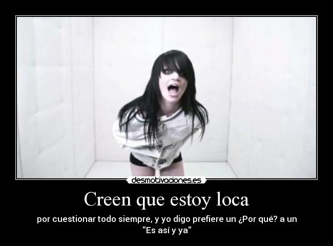 Creen que estoy loca - por cuestionar todo siempre, y yo digo prefiere un ¿Por qué? a un Es así y ya