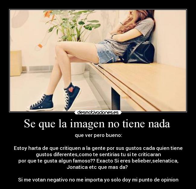 Se que la imagen no tiene nada  - que ver pero bueno:

Estoy harta de que critiquen a la gente por sus gustos cada quien tiene
gustos diferentes,como te sentirias tu si te criticaran
por que te gusta algun famoso?? Exacto Si eres belieber,selenatica,
Jonatica etc que mas da? 

Si me votan negativo no me importa yo solo doy mi punto de opinion