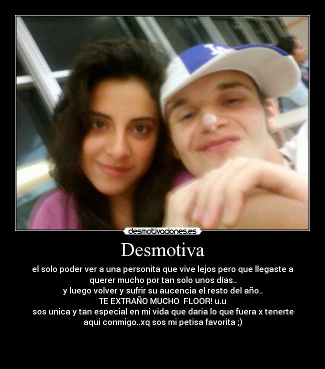 Desmotiva - el solo poder ver a una personita que vive lejos pero que llegaste a
querer mucho por tan solo unos días..
y luego volver y sufrir su aucencia el resto del año..
TE EXTRAÑO MUCHO  FLOOR! u.u
sos unica y tan especial en mi vida que daria lo que fuera x tenerte
aqui conmigo..xq sos mi petisa favorita ;)


